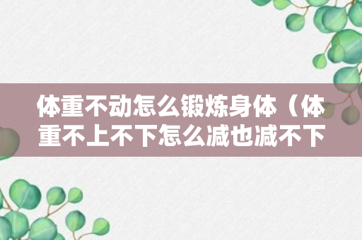 体重不动怎么锻炼身体（体重不上不下怎么减也减不下去）