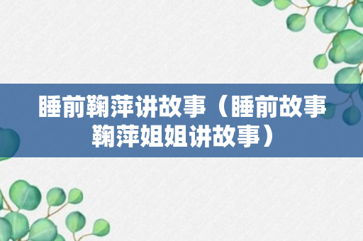 睡前鞠萍讲故事（睡前故事鞠萍姐姐讲故事）