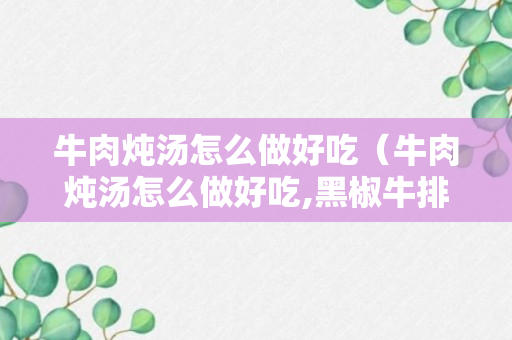 牛肉炖汤怎么做好吃（牛肉炖汤怎么做好吃,黑椒牛排怎么做好吃）