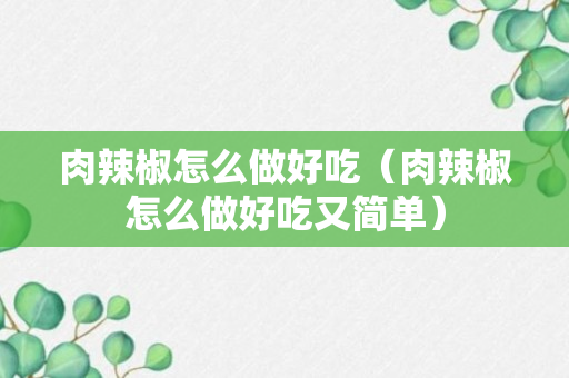 肉辣椒怎么做好吃（肉辣椒怎么做好吃又简单）