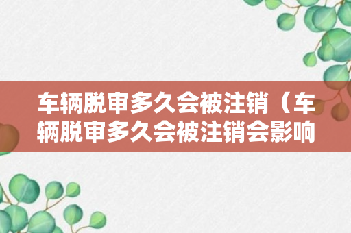 车辆脱审多久会被注销（车辆脱审多久会被注销会影响驾驶证吗）