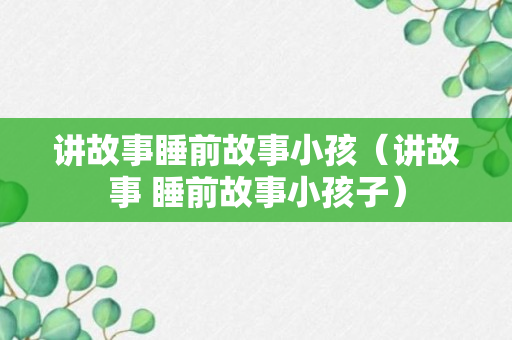 讲故事睡前故事小孩（讲故事 睡前故事小孩子）