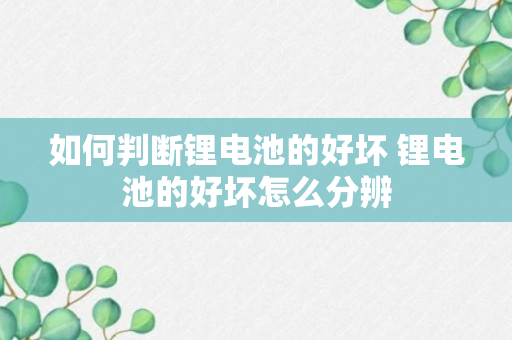 如何判断锂电池的好坏 锂电池的好坏怎么分辨