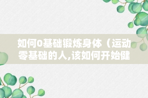 如何0基础锻炼身体（运动零基础的人,该如何开始健身?）