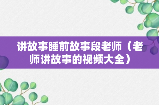 讲故事睡前故事段老师（老师讲故事的视频大全）