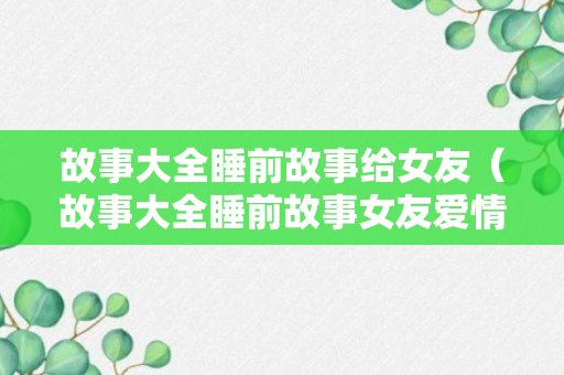 故事大全睡前故事给女友（故事大全睡前故事女友爱情故事）