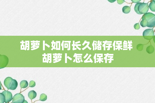 胡萝卜如何长久储存保鲜 胡萝卜怎么保存