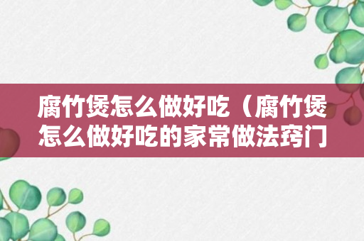 腐竹煲怎么做好吃（腐竹煲怎么做好吃的家常做法窍门）