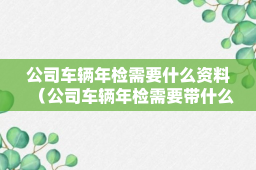 公司车辆年检需要什么资料（公司车辆年检需要带什么材料）