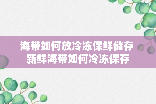 海带如何放冷冻保鲜储存 新鲜海带如何冷冻保存