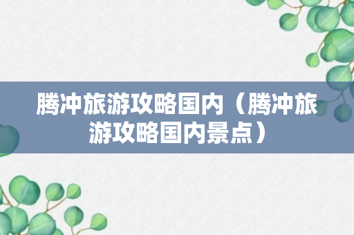 腾冲旅游攻略国内（腾冲旅游攻略国内景点）