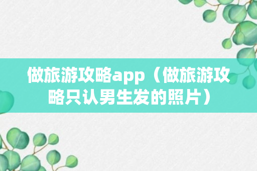 做旅游攻略app（做旅游攻略只认男生发的照片）