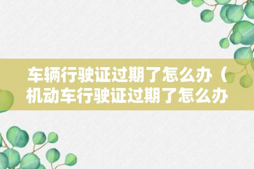 车辆行驶证过期了怎么办（机动车行驶证过期了怎么办?）