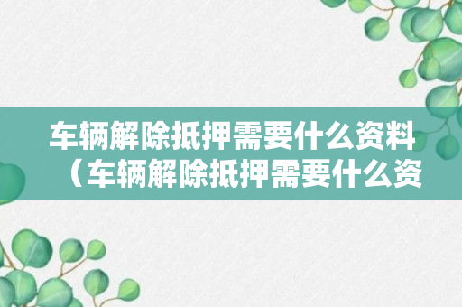 车辆解除抵押需要什么资料（车辆解除抵押需要什么资料去哪里办理）