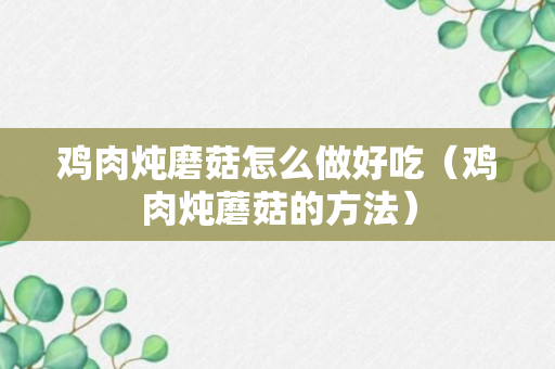 鸡肉炖磨菇怎么做好吃（鸡肉炖蘑菇的方法）