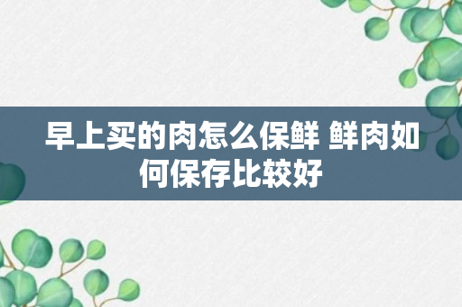 早上买的肉怎么保鲜 鲜肉如何保存比较好