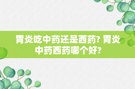 胃炎吃中药还是西药? 胃炎中药西药哪个好?