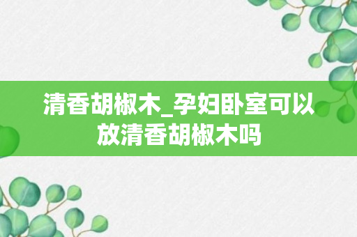 清香胡椒木_孕妇卧室可以放清香胡椒木吗