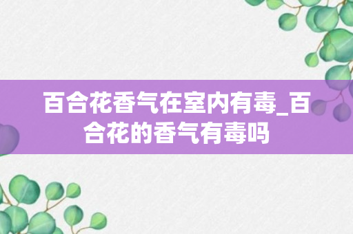 百合花香气在室内有毒_百合花的香气有毒吗