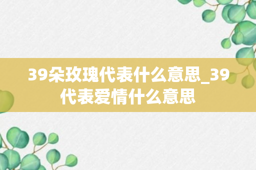 39朵玫瑰代表什么意思_39代表爱情什么意思