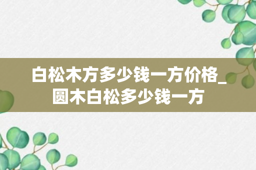 白松木方多少钱一方价格_圆木白松多少钱一方