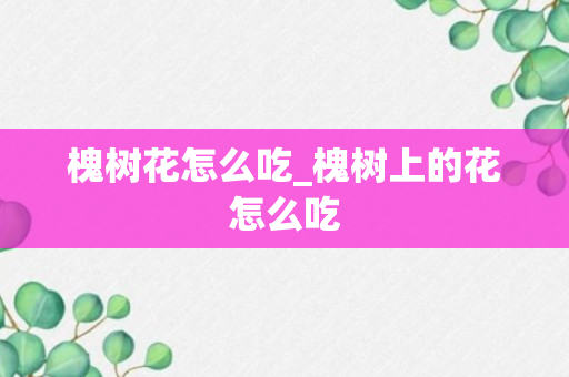 槐树花怎么吃_槐树上的花怎么吃