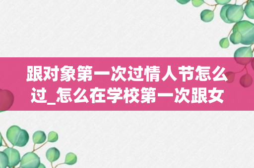 跟对象第一次过情人节怎么过_怎么在学校第一次跟女朋友过情人节