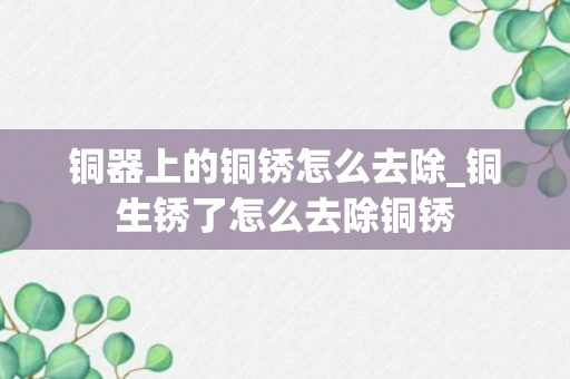 铜器上的铜锈怎么去除_铜生锈了怎么去除铜锈