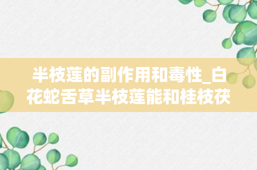 半枝莲的副作用和毒性_白花蛇舌草半枝莲能和桂枝茯苓胶囊同时服用