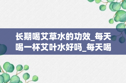 长期喝艾草水的功效_每天喝一杯艾叶水好吗_每天喝艾叶水有什么好处