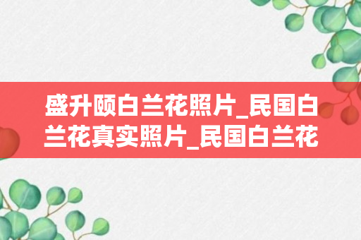 盛升颐白兰花照片_民国白兰花真实照片_民国白兰花活到几岁