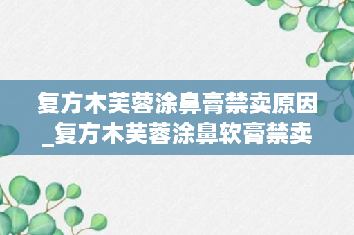 复方木芙蓉涂鼻膏禁卖原因_复方木芙蓉涂鼻软膏禁卖原因_木芙蓉涂鼻软膏是被禁卖了吗