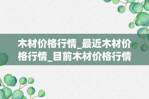 木材价格行情_最近木材价格行情_目前木材价格行情