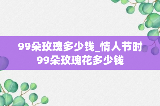 99朵玫瑰多少钱_情人节时99朵玫瑰花多少钱