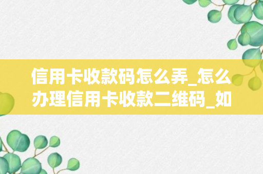 信用卡收款码怎么弄_怎么办理信用卡收款二维码_如何办理可以用信用卡收款的二维码