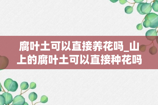 腐叶土可以直接养花吗_山上的腐叶土可以直接种花吗_山里的腐叶土能用吗