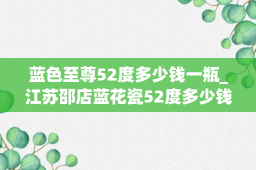 蓝色至尊52度多少钱一瓶_江苏邵店蓝花瓷52度多少钱一瓶_邵店蓝花瓷52度多少钱一瓶升级版