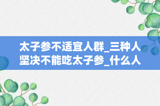 太子参不适宜人群_三种人坚决不能吃太子参_什么人可以吃太子参