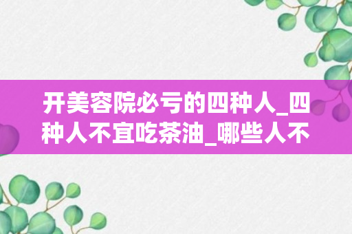 开美容院必亏的四种人_四种人不宜吃茶油_哪些人不能喝茶油