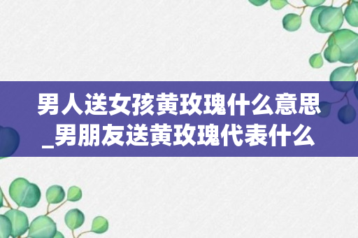 男人送女孩黄玫瑰什么意思_男朋友送黄玫瑰代表什么意思_男朋友送黄玫瑰和白玫瑰