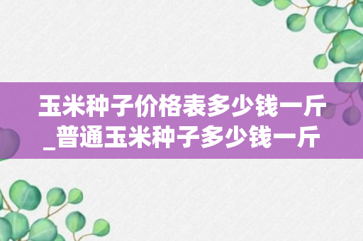 玉米种子价格表多少钱一斤_普通玉米种子多少钱一斤_普通玉米种子多少钱一斤啊