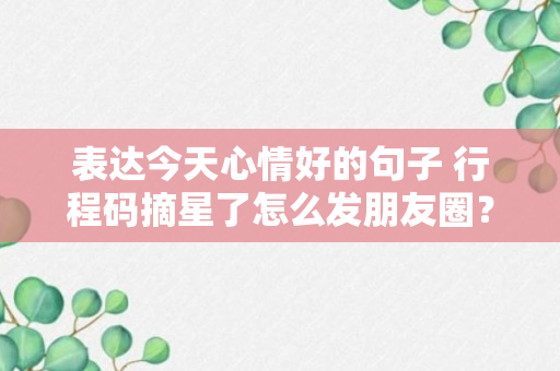 表达今天心情好的句子 行程码摘星了怎么发朋友圈？