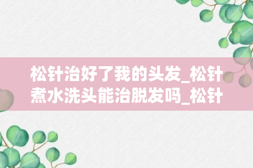 松针治好了我的头发_松针煮水洗头能治脱发吗_松针煮水洗头治疗白头发