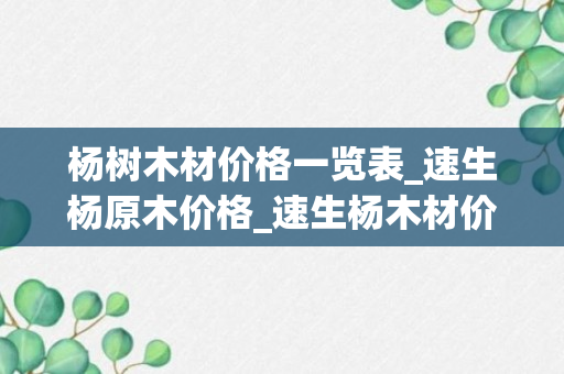 杨树木材价格一览表_速生杨原木价格_速生杨木材价格走势