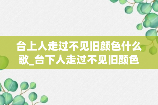 台上人走过不见旧颜色什么歌_台下人走过不见旧颜色是什么歌_台下人走过不见旧颜色是什么歌的歌词