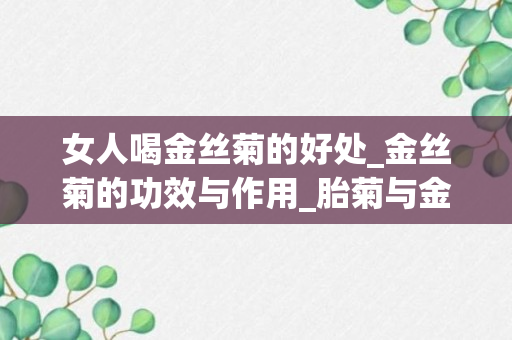 女人喝金丝菊的好处_金丝菊的功效与作用_胎菊与金丝菊的功效与作用