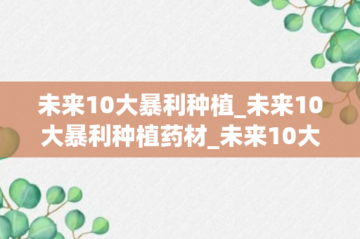 未来10大暴利种植_未来10大暴利种植药材_未来10大暴利种植药草