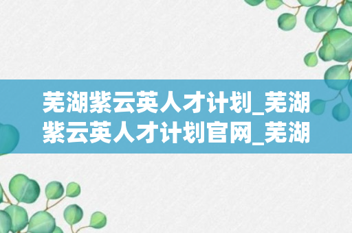 芜湖紫云英人才计划_芜湖紫云英人才计划官网_芜湖人才中心