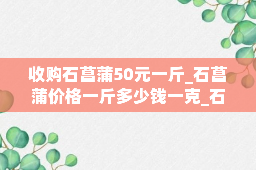 收购石菖蒲50元一斤_石菖蒲价格一斤多少钱一克_石菖蒲价格500克多少钱