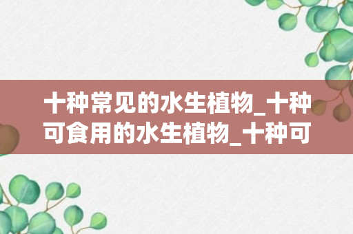 十种常见的水生植物_十种可食用的水生植物_十种可食用的水生植物有哪些